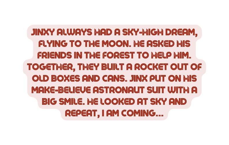 Jinxy always had a sky high dream flying to the moon He asked his friends in the forest to help him Together they built a rocket out of old boxes and cans Jinx put on his make believe astronaut suit with a big smile He looked at sky and repeat I am coming